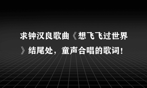 求钟汉良歌曲《想飞飞过世界》结尾处，童声合唱的歌词！