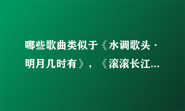 哪些歌曲类似于《水调歌头·明月几时有》，《滚滚长江东逝水》呢？