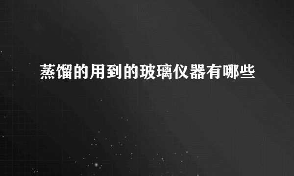 蒸馏的用到的玻璃仪器有哪些