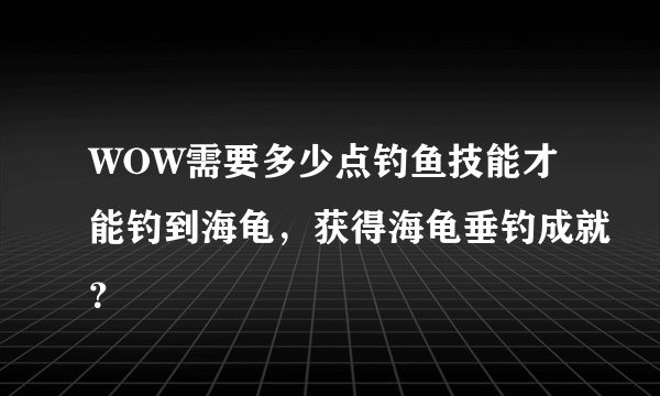 WOW需要多少点钓鱼技能才能钓到海龟，获得海龟垂钓成就？