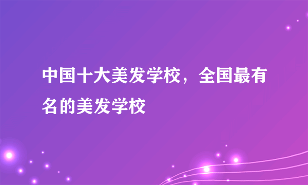 中国十大美发学校，全国最有名的美发学校