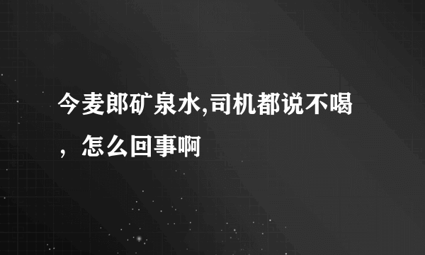 今麦郎矿泉水,司机都说不喝，怎么回事啊