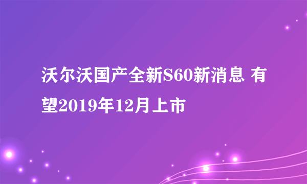 沃尔沃国产全新S60新消息 有望2019年12月上市