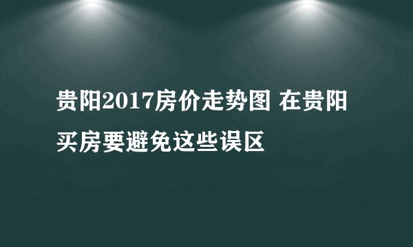 贵阳2017房价走势图 在贵阳买房要避免这些误区