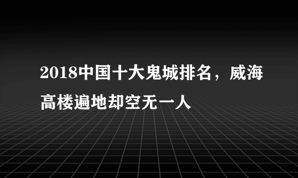 2018中国十大鬼城排名，威海高楼遍地却空无一人