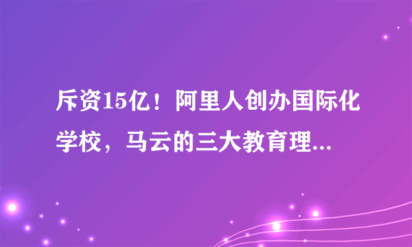 斥资15亿！阿里人创办国际化学校，马云的三大教育理想国到底怎样