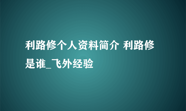 利路修个人资料简介 利路修是谁_飞外经验