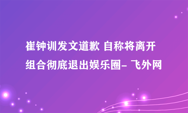 崔钟训发文道歉 自称将离开组合彻底退出娱乐圈- 飞外网