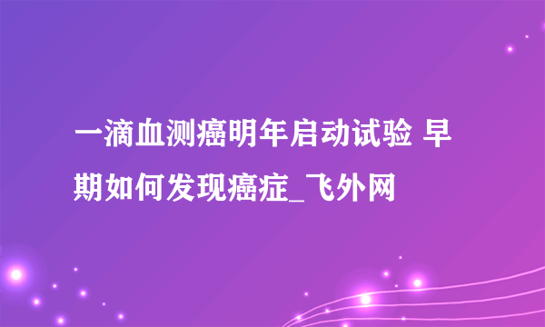 一滴血测癌明年启动试验 早期如何发现癌症_飞外网