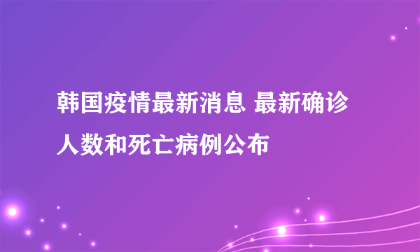 韩国疫情最新消息 最新确诊人数和死亡病例公布