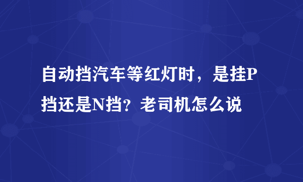 自动挡汽车等红灯时，是挂P挡还是N挡？老司机怎么说