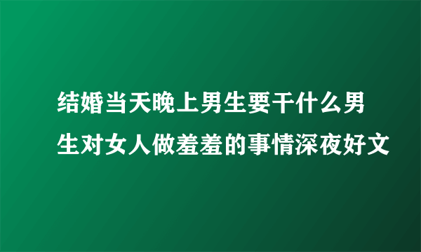 结婚当天晚上男生要干什么男生对女人做羞羞的事情深夜好文