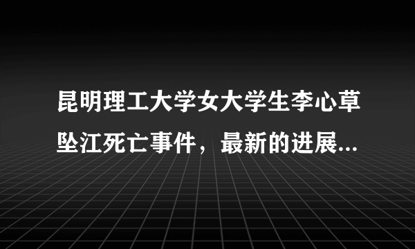 昆明理工大学女大学生李心草坠江死亡事件，最新的进展是什么？