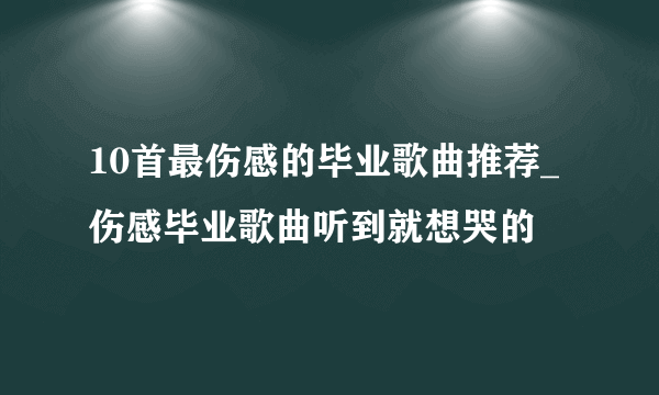 10首最伤感的毕业歌曲推荐_伤感毕业歌曲听到就想哭的