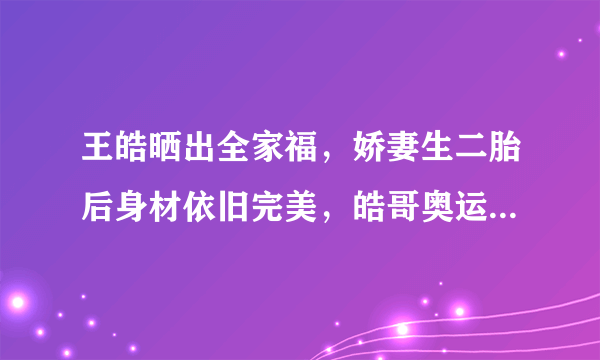 王皓晒出全家福，娇妻生二胎后身材依旧完美，皓哥奥运后消瘦不少