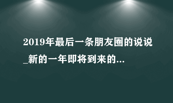 2019年最后一条朋友圈的说说_新的一年即将到来的祝福语句子