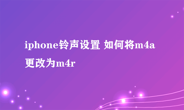 iphone铃声设置 如何将m4a更改为m4r