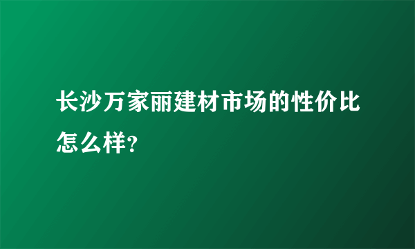 长沙万家丽建材市场的性价比怎么样？