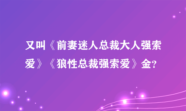 又叫《前妻迷人总裁大人强索爱》《狼性总裁强索爱》金？