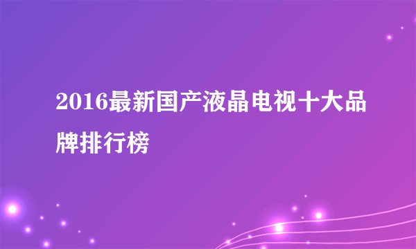 2016最新国产液晶电视十大品牌排行榜