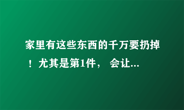 家里有这些东西的千万要扔掉 ！尤其是第1件， 会让你少活10年！