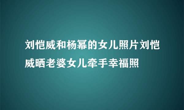 刘恺威和杨幂的女儿照片刘恺威晒老婆女儿牵手幸福照