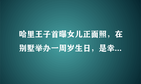 哈里王子首曝女儿正面照，在别墅举办一周岁生日，是幸福的一家吗？