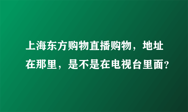 上海东方购物直播购物，地址在那里，是不是在电视台里面？