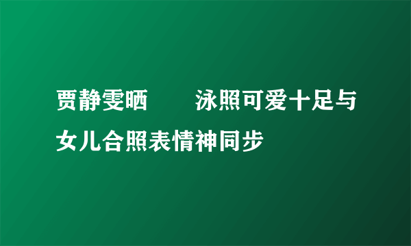 贾静雯晒咘咘泳照可爱十足与女儿合照表情神同步