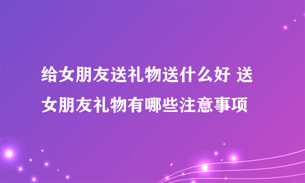 给女朋友送礼物送什么好 送女朋友礼物有哪些注意事项