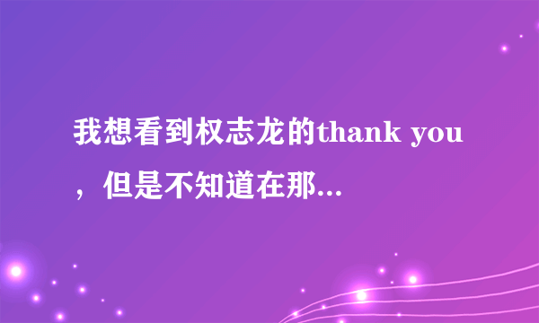 我想看到权志龙的thank you，但是不知道在那里才可以看到？在网上搜都只是预告？