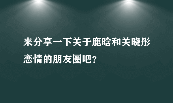 来分享一下关于鹿晗和关晓彤恋情的朋友圈吧？