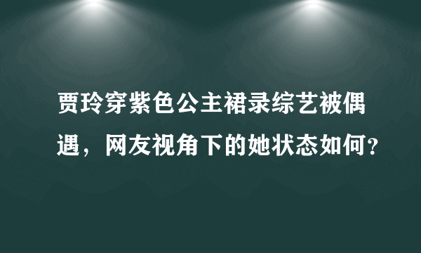 贾玲穿紫色公主裙录综艺被偶遇，网友视角下的她状态如何？