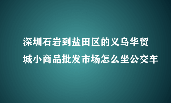 深圳石岩到盐田区的义乌华贸城小商品批发市场怎么坐公交车