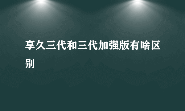 享久三代和三代加强版有啥区别