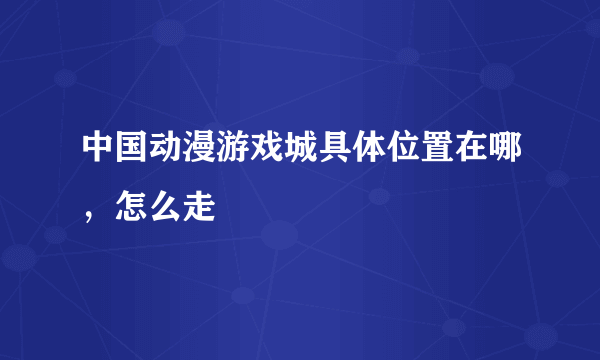 中国动漫游戏城具体位置在哪，怎么走