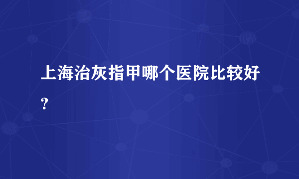 上海治灰指甲哪个医院比较好？