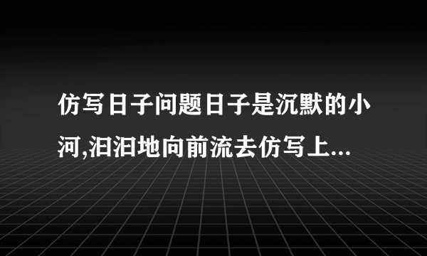 仿写日子问题日子是沉默的小河,汩汩地向前流去仿写上面的日子是欢乐的山丘,下句能写什么?日子是乏味的开水,下句能写什么?