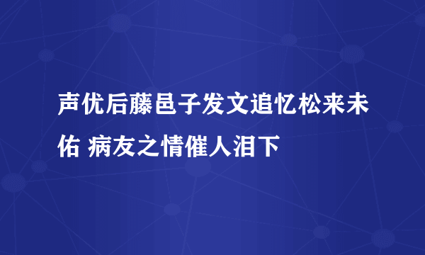 声优后藤邑子发文追忆松来未佑 病友之情催人泪下