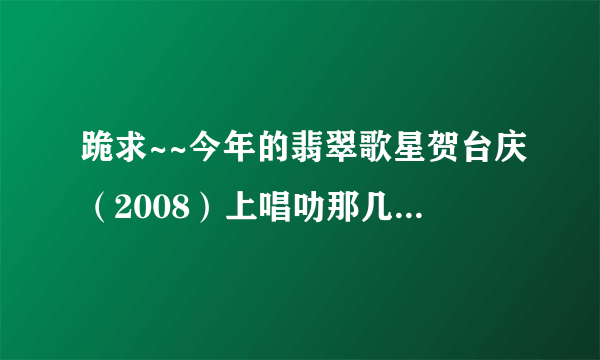 跪求~~今年的翡翠歌星贺台庆（2008）上唱叻那几首歌？全部哦！！（急~）谢啦！！