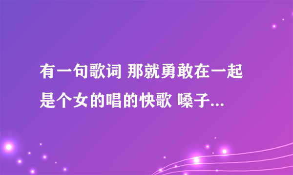 有一句歌词 那就勇敢在一起 是个女的唱的快歌 嗓子有一点点沙哑