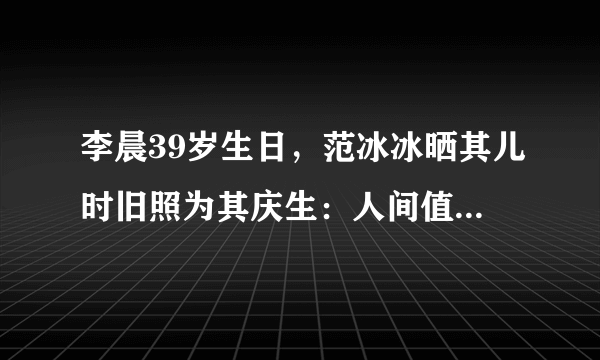 李晨39岁生日，范冰冰晒其儿时旧照为其庆生：人间值得！生日快乐