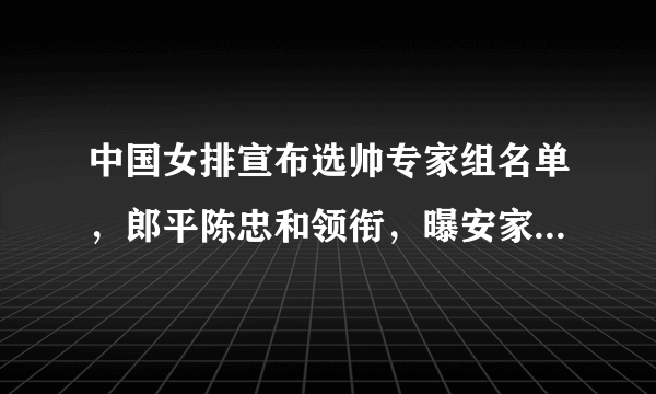 中国女排宣布选帅专家组名单，郎平陈忠和领衔，曝安家杰挂帅山东