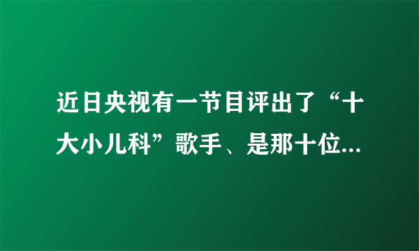 近日央视有一节目评出了“十大小儿科”歌手、是那十位啊！排名是怎样的？