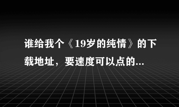 谁给我个《19岁的纯情》的下载地址，要速度可以点的啊，迅雷里的好慢啊，有的还不能下