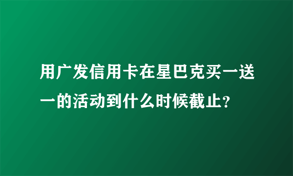 用广发信用卡在星巴克买一送一的活动到什么时候截止？