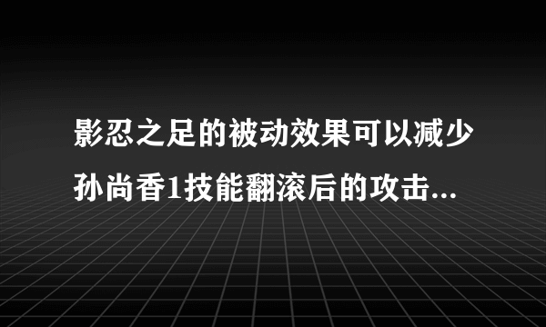 影忍之足的被动效果可以减少孙尚香1技能翻滚后的攻击伤害吗?夫子的进阶试炼答案