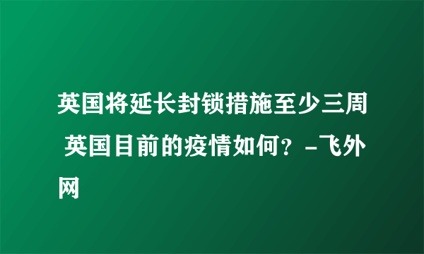 英国将延长封锁措施至少三周 英国目前的疫情如何？-飞外网