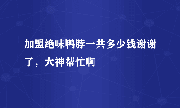 加盟绝味鸭脖一共多少钱谢谢了，大神帮忙啊