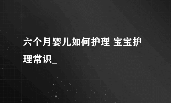 六个月婴儿如何护理 宝宝护理常识_